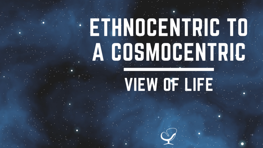 Ethnocentric to cosmocentric view of life