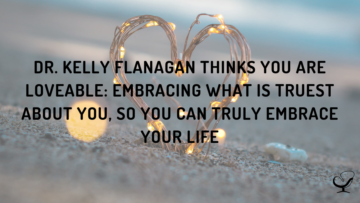 Dr. Kelly Flanagan Thinks You Are Loveable: Embracing What Is Truest about You, So You Can Truly Embrace Your Life