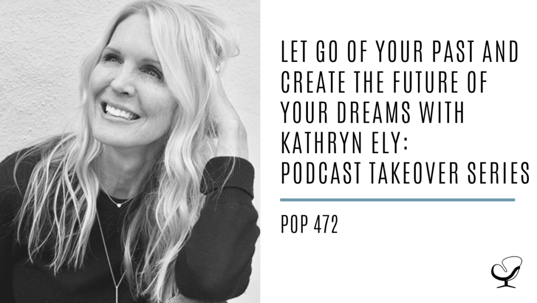 Let Go of Your Past and Create the Future of Your Dreams With Kathryn Ely: Podcast Takeover Series | PoP 472